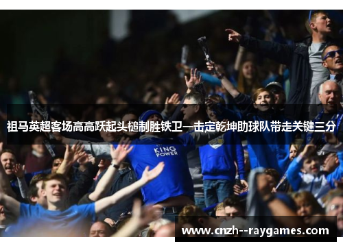 祖马英超客场高高跃起头槌制胜铁卫一击定乾坤助球队带走关键三分 祖马英超客场高高跃起头槌制胜铁卫一击定乾坤助球队带走关键三分