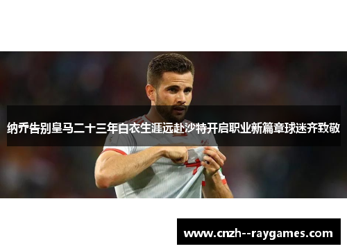 纳乔告别皇马二十三年白衣生涯远赴沙特开启职业新篇章球迷齐致敬 纳乔告别皇马二十三年白衣生涯远赴沙特开启职业新篇章球迷齐致敬